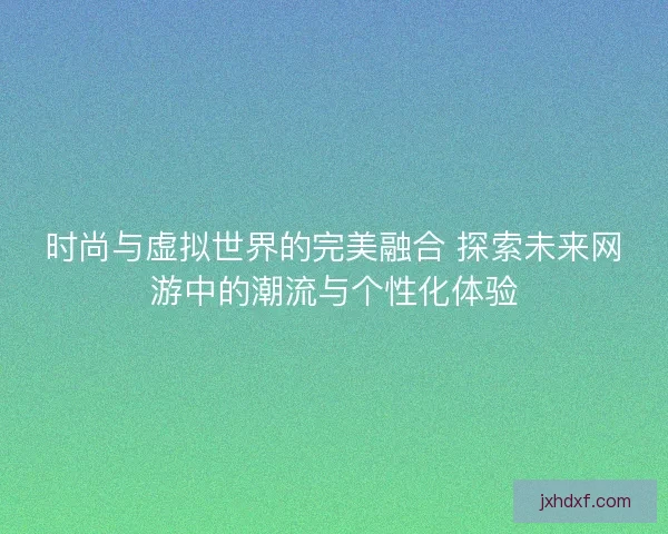 时尚与虚拟世界的完美融合 探索未来网游中的潮流与个性化体验