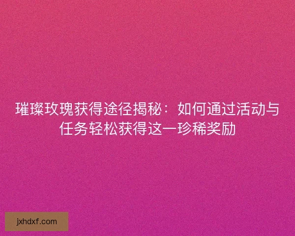 璀璨玫瑰获得途径揭秘：如何通过活动与任务轻松获得这一珍稀奖励