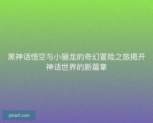 黑神话悟空与小骊龙的奇幻冒险之旅揭开神话世界的新篇章
