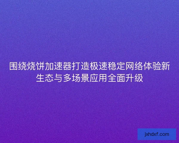 围绕烧饼加速器打造极速稳定网络体验新生态与多场景应用全面升级