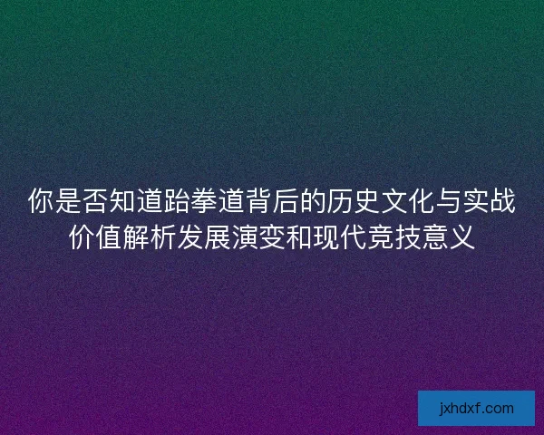 你是否知道跆拳道背后的历史文化与实战价值解析发展演变和现代竞技意义