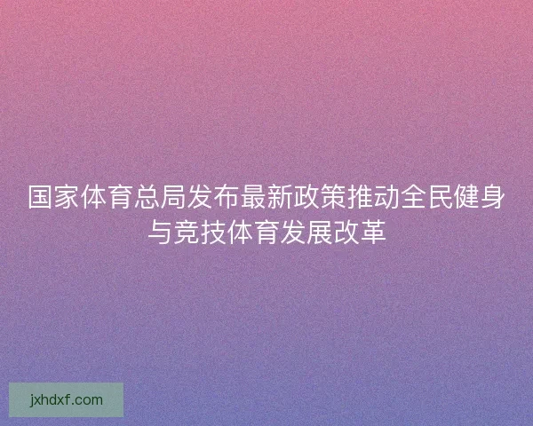 国家体育总局发布最新政策推动全民健身与竞技体育发展改革