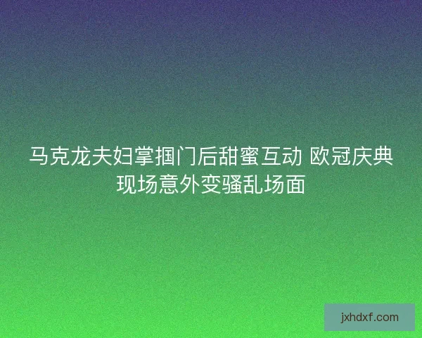 马克龙夫妇掌掴门后甜蜜互动 欧冠庆典现场意外变骚乱场面
